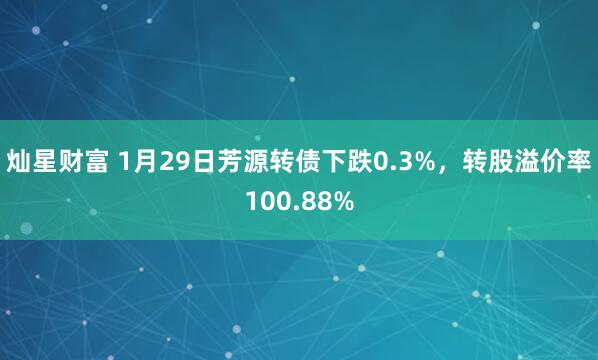 灿星财富 1月29日芳源转债下跌0.3%，转股溢价率100.88%